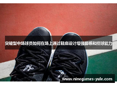 突破型中场球员如何在场上通过鞋底设计增强脚感和控球能力
